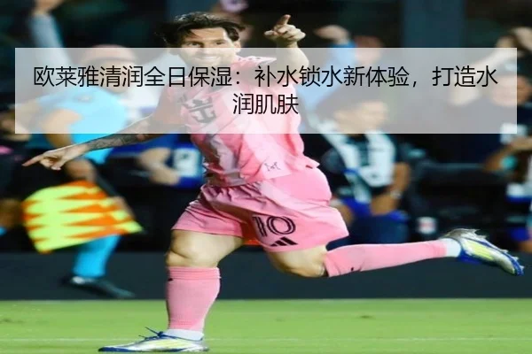 欧莱雅清润全日保湿：补水锁水新体验，打造水润肌肤